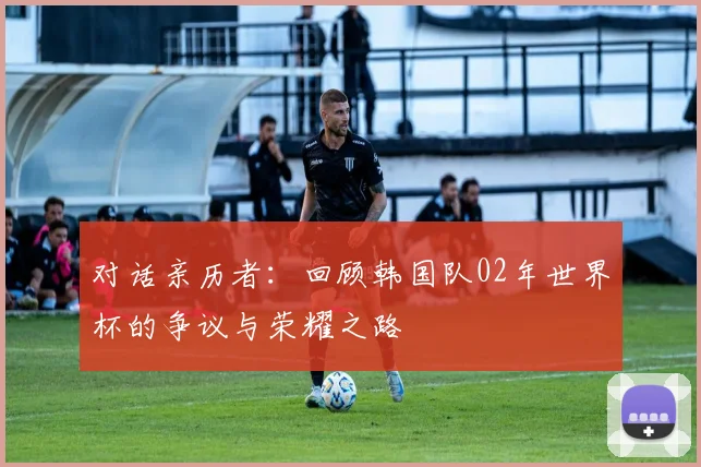 对话亲历者:回顾韩国队02年世界杯的争议与荣耀之路
