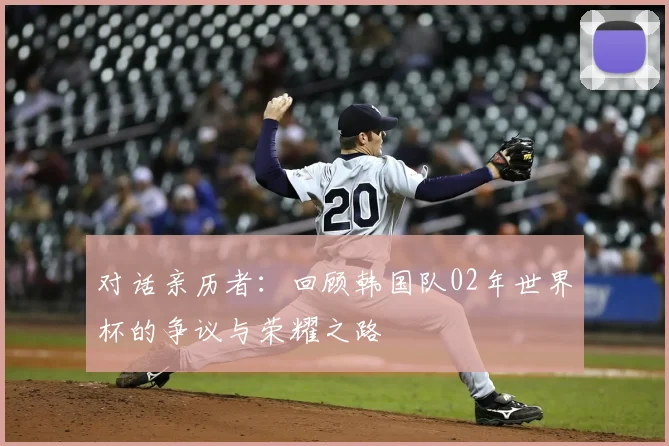 对话亲历者:回顾韩国队02年世界杯的争议与荣耀之路