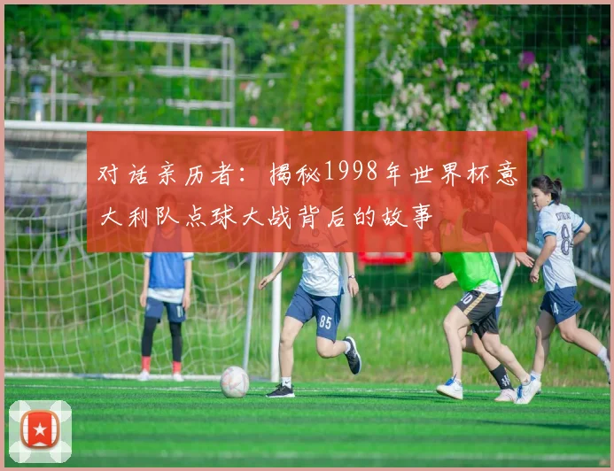 对话亲历者:揭秘1998年世界杯意大利队点球大战背后的故事