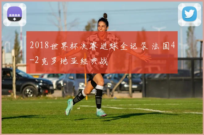 2018世界杯决赛进球全记录 法国4-2克罗地亚经典战