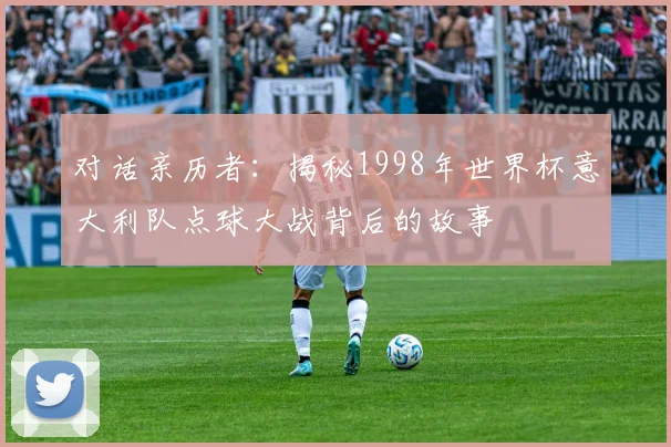 对话亲历者:揭秘1998年世界杯意大利队点球大战背后的故事
