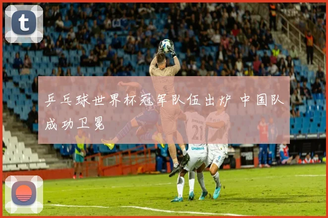 乒乓球世界杯冠军队伍出炉 中国队成功卫冕